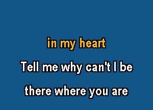 in my heart

Tell me why can't I be

there where you are