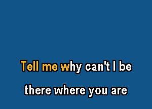 Tell me why can't I be

there where you are