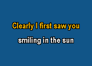 Clearly I first saw you

smiling in the sun