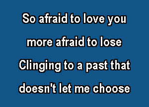 So afraid to love you

more afraid to lose

Clinging to a past that

doesn't let me choose