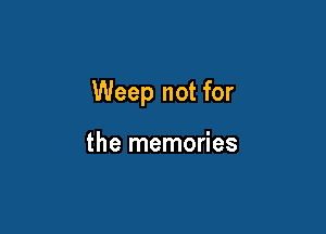 Weep not for

the memories