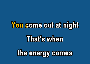 You come out at night

That's when

the energy comes