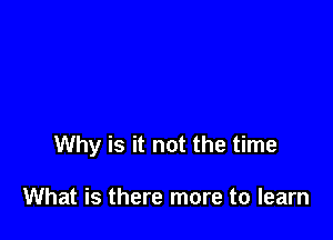 Why is it not the time

What is there more to learn