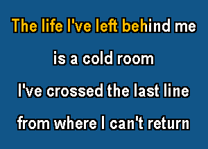 The life I've left behind me
is a cold room

I've crossed the last line

from where I can't return