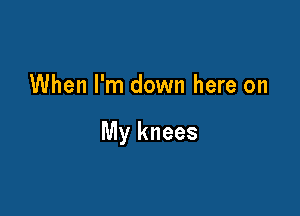 When I'm down here on

My knees