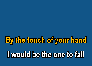 By the touch of your hand

I would be the one to fall