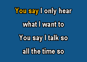 You say I only hear

what I want to
You say I talk so

all the time so