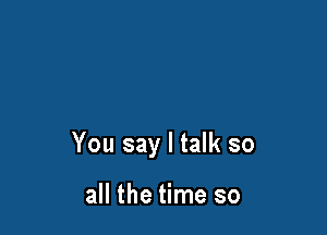 You say I talk so

all the time so