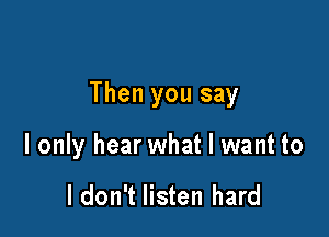 Then you say

I only hear what I want to

I don't listen hard