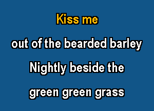 Kiss me

out of the bearded barley

Nightly beside the

green green grass