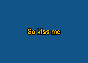 So kiss me