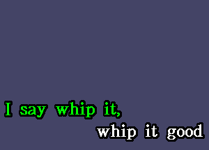 I say Whip it,
Whip it good