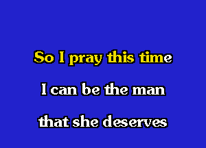 So I pray this time

Ican be the man

that she deserves