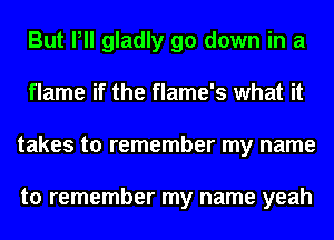 But Pll gladly go down in a
flame if the flame's what it
takes to remember my name

to remember my name yeah