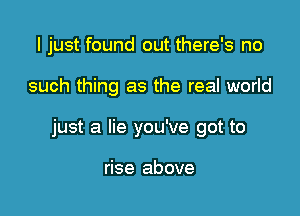 I just found out there's no

such thing as the real world

just a lie you've got to

rise above