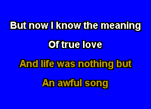 But now I know the meaning

0f true love

And life was nothing but

An awful song