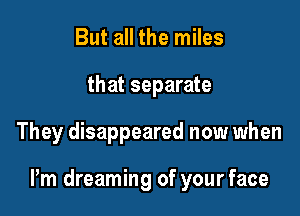 But all the miles
that separate

They disappeared now when

Pm dreaming of your face