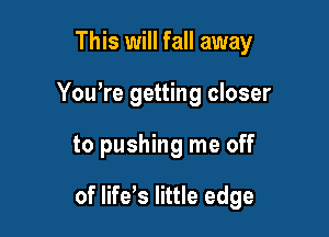 This will fall away
You're getting closer

to pushing me off

of life's little edge