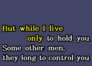 But While I live

only to hold you
Some other men,
they long to control you