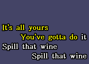 It,s all yours

Youtve gotta do it
Spill that wine
Spill that Wine