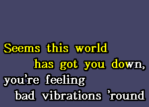Seems this world
has got you down,
you,re feeling
bad vibrations ,round