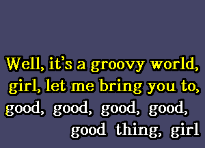 Well, ifs a groovy world,

girl, let me bring you to,

good, good, good, good,
good thing, girl