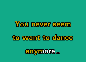 You never seem

to want to dance

anymore. .