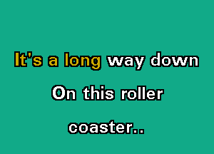 It's a long way down

On this roller

coaster..