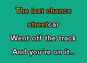 The last chance
streetcar

Went off the track

And you're on it..