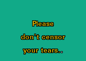 Please

don't censor

your tears..