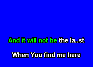 And it will not be the la..st

When You find me here