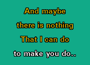 And maybe

there is nothing

That I can do

to make you do..