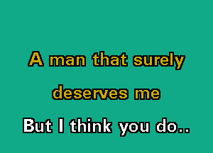 A man that surely

deserves me

But I think you do..