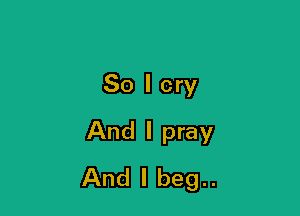 So I cry

And I pray
And I beg..