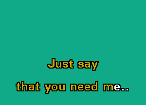 Just say

that you need me..