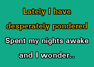 Lately I have

desperately pondered

Spent my nights awake

and I wonder..