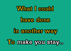 What I could
have done

in another way

To make you stay..