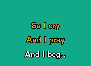 So I cry

And I pray
And I beg..