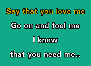 Say that you love me
Go on and fool me

I know

that you need me..