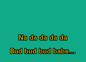 Na da da da da
Bud bud bud babe...