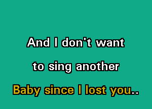 And I don't want

to sing another

Baby since I lost you..