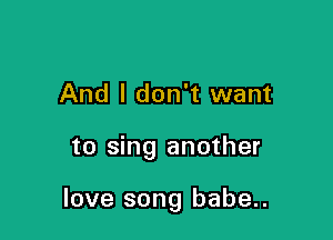 And I don't want

to sing another

love song babe..