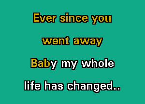 Ever since you
went away

Baby my whole

life has changed.