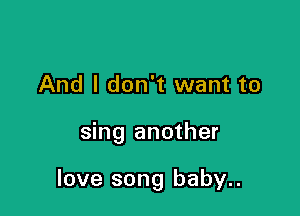 And I don't want to

sing another

love song baby..
