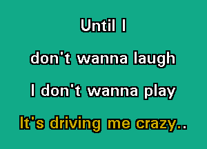 Until I

don't wanna laugh

I don't wanna play

It's driving me crazy..