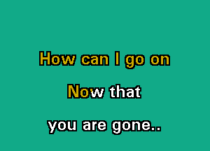 How can I go on

Now that

YOU are gone. .