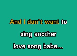 And I don't want to

sing another

love song babe...