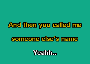 And then you called me

someone else's name

Yeahh