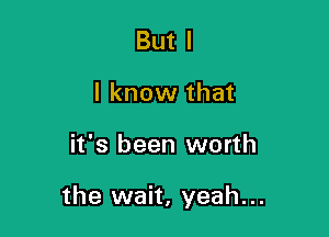 But I
I know that

it's been worth

the wait, yeah...