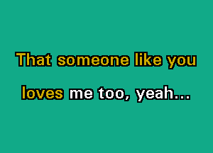 That someone like you

loves me too, yeah...
